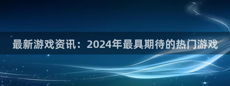 优贝娱乐app：最新游戏资讯：2024年最具期待的热门游戏